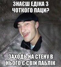 знаєш едіка з чоткого паци? заходь на стену в нього є свій паблік