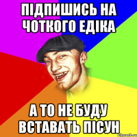 підпишись на чоткого едіка а то не буду вставать пісун