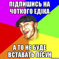 підпишись на чоткого едіка а то не буде вставать пісун