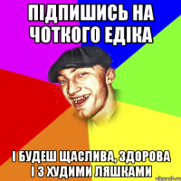 підпишись на чоткого едіка і будеш щаслива, здорова і з худими ляшками