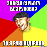 знаєш сірьогу бєзрукова? то я рукі відірвав