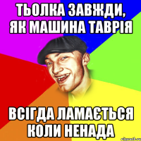 тьолка завжди, як машина таврія всігда ламається коли ненада