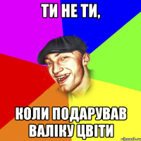 ти не ти, коли подарував валіку цвіти