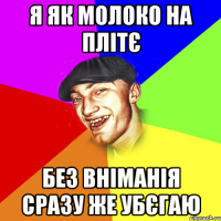 я як молоко на плітє без вніманія сразу же убєгаю