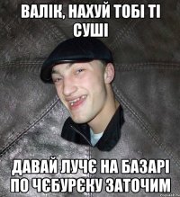 валік, нахуй тобі ті суші давай лучє на базарі по чєбурєку заточим