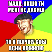 мала, якшо ти мені не дасиш то я поріжу собі вєни ложкою