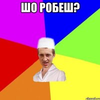 Шо робеш? 