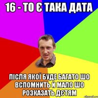 16 - то є така дата Після якої буде багато шо вспомнить и мало шо розказать дєтям