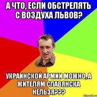 А что, если обстрелять с воздуха Львов? украинской армии можно, а жителям Славянска нельзя???