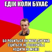 Едік коли бухає Бо робиться як мала дитина сциться, не говорить і ходити не може