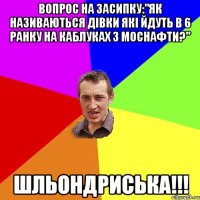 вопрос на засипку:"як називаються дівки які йдуть в 6 ранку на каблуках з моснафти?" шльондриська!!!