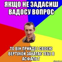 ЯКЩО НЕ ЗАДАСИШ ВАДОСУ ВОПРОС то він прийде і своєю вертухой закатає тебе в асфальт