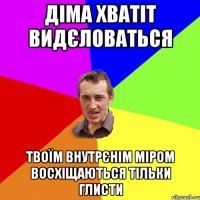 ДІМА ХВАТІТ ВИДЄЛОВАТЬСЯ ТВОЇМ ВНУТРЄНІМ МІРОМ ВОСХІЩАЮТЬСЯ ТІЛЬКИ ГЛИСТИ