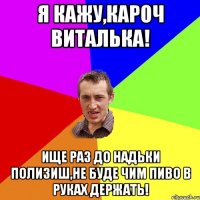 я кажу,кароч Виталька! ище раз до Надьки полизиш,не буде чим пиво в руках держать!