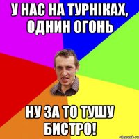 у нас на турніках, однин огонь ну за то тушу бистро!