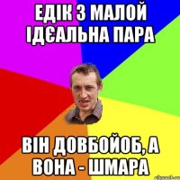 ЕДІК З МАЛОЙ ІДЄАЛЬНА ПАРА ВІН ДОВБОЙОБ, А ВОНА - ШМАРА