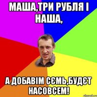 Маша,три рубля і наша, а добавім сємь,будєт насовсем!