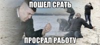 Пошел срать Просрал работу