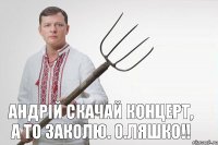 Андрій скачай концерт, а то заколю. О.Ляшко!!