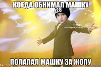 Когда обнимал Машку Полапал машку за жопу
