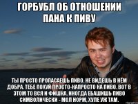 ГОРБУБЛ ОБ ОТНОШЕНИИ ПАНА К ПИВУ ты просто пропасаешь пиво. не видешь в нём добра. тебе похуй просто-напросто на пиво. вот в этом то вся и фишка. иногда ебашишь пиво символически - мол норм, хуле уж там.