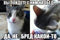 вы пойдете с ним на обед.... да, не...бред какой-то