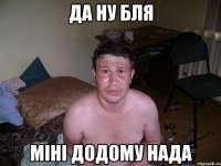 Да ну бля міні додому нада