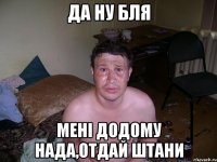 Да ну бля мені додому нада,отдай штани