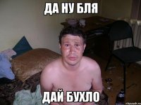 Да ну бля дай бухло