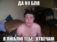 да ну бля я люблю тебе...отвечаю