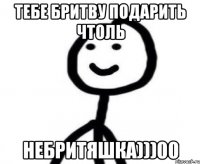 Тебе бритву подарить чтоль Небритяшка)))00