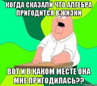 Когда сказали что Алгебра пригодится в жизни Вот и в каком месте она мне пригодилась??