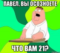 Павел, вы осозноете Что вам 21?