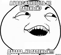 А у вас алкоголь не паленый? Дааааа...не паленый!!!