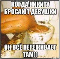 Когда Никиту бросают девушки Он всё переживает там))