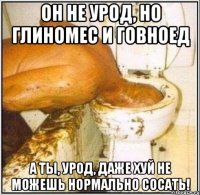 Он не урод, но глиномес и говноед а ты, урод, даже хуй не можешь нормально сосать!