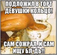 Подложил в торт девушки кольцо! Сам сожрал, и сам ищу БЛ*ДЬ!!