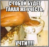 С тобой будет такая же учесть, УЧТИ!!!!