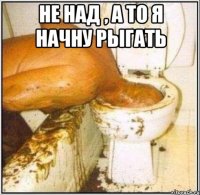 Не над , а то я начну рыгать 