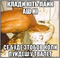 клади кіть лайк аш ні се буде зтобов коли пуйдеш у твалет