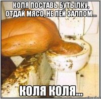 коля поставь бутылку, отдай мясо, не пей залпом... коля коля...