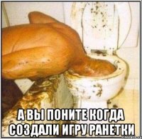  а вы поните когда создали игру ранетки