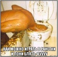  как можно играть в ранетки и пони блять фуууу