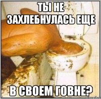 Ты не захлебнулась еще В своем говне?