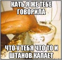 Кать я же тебе говорила Что у тебя что то и штанов капает