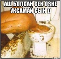 Аш болсан сен озне уксамай сын )) 
