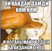 Ой кандай дамди ням ням И не танымай калдын ба айданамын го