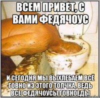 ВСЕМ ПРИВЕТ, С ВАМИ ФЕДЯЧОУС И СЕГОДНЯ МЫ ВЫХЛЕБАЕМ ВСЁ ГОВНО ИЗ ЭТОГО ТОЛЧКА, ВЕДЬ ВСЕ ФЕДЯЧОУСЫ ГОВНОЕДЫ