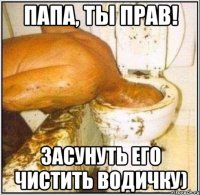 папа, ты прав! засунуть его чистить водичку)