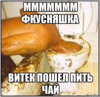 МММММММ фкусняшка витек пошел пить чай